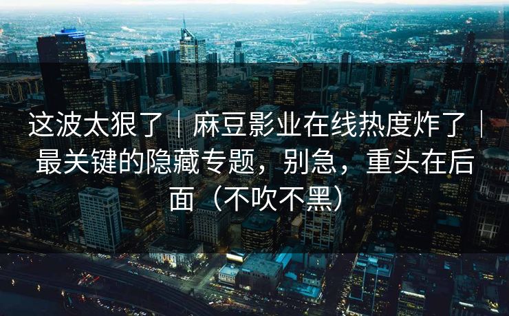 这波太狠了｜麻豆影业在线热度炸了｜最关键的隐藏专题，别急，重头在后面（不吹不黑）
