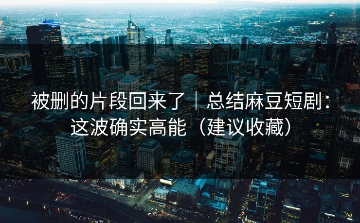 被删的片段回来了|总结麻豆短剧:这波确实高能(建议收藏) 被删的片段回来了|总结麻豆短剧:这波确实高能(建议收藏)