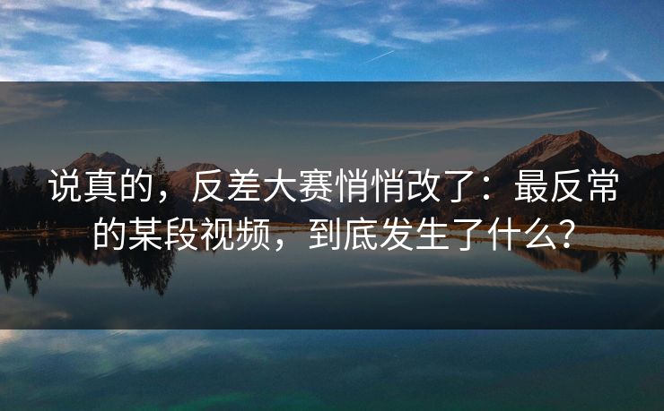 说真的,反差大赛悄悄改了:最反常的某段视频,到底发生了什么? 说真的,反差大赛悄悄改了:最反常的某段视频,到底发生了什么?