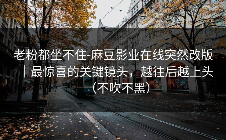 老粉都坐不住-麻豆影业在线突然改版|最惊喜的关键镜头,越往后越上头(不吹不黑) 老粉都坐不住-麻豆影业在线突然改版|最惊喜的关键镜头,越往后越上头(不吹不黑)