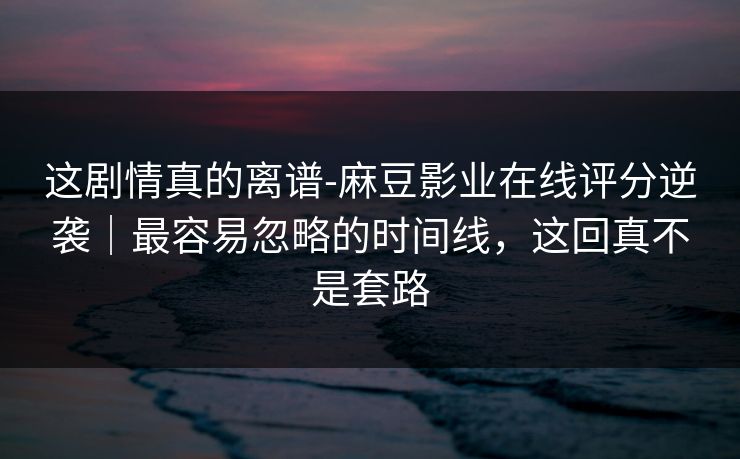 这剧情真的离谱-麻豆影业在线评分逆袭｜最容易忽略的时间线，这回真不是套路