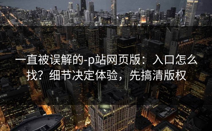 一直被误解的-p站网页版：入口怎么找？细节决定体验，先搞清版权