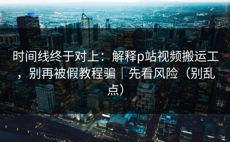 时间线终于对上：解释p站视频搬运工，别再被假教程骗｜先看风险（别乱点）