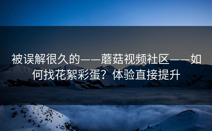 被误解很久的——蘑菇视频社区——如何找花絮彩蛋?体验直接提升 被误解很久的——蘑菇视频社区——如何找花絮彩蛋?体验直接提升