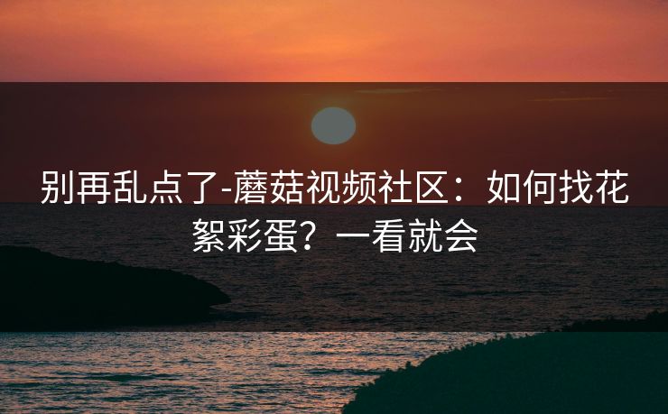 别再乱点了-蘑菇视频社区:如何找花絮彩蛋?一看就会 别再乱点了-蘑菇视频社区:如何找花絮彩蛋?一看就会