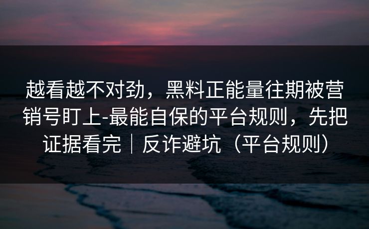 越看越不对劲,黑料正能量往期被营销号盯上-最能自保的平台规则,先把证据看完|反诈避坑(平台规则) 越看越不对劲,黑料正能量往期被营销号盯上-最能自保的平台规则,先把证据看完|反诈避坑(平台规则)