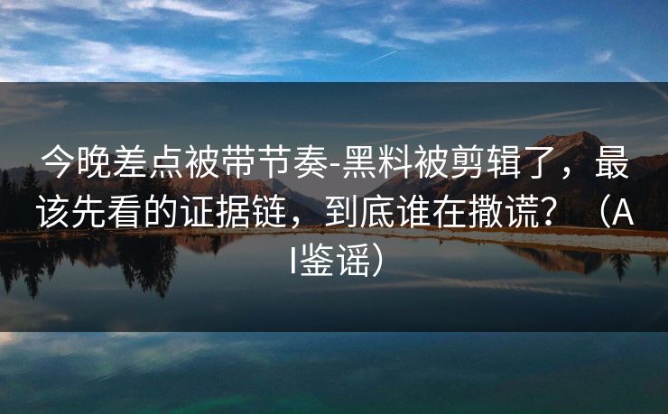 今晚差点被带节奏-黑料被剪辑了,最该先看的证据链,到底谁在撒谎?(AI鉴谣) 今晚差点被带节奏-黑料被剪辑了,最该先看的证据链,到底谁在撒谎?(AI鉴谣)