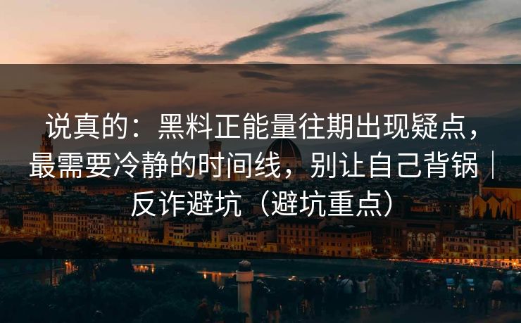 说真的:黑料正能量往期出现疑点,最需要冷静的时间线,别让自己背锅|反诈避坑(避坑重点) 说真的:黑料正能量往期出现疑点,最需要冷静的时间线,别让自己背锅|反诈避坑(避坑重点)
