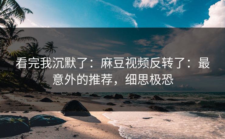 看完我沉默了：麻豆视频反转了：最意外的推荐，细思极恐