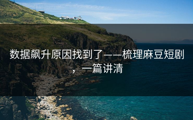 数据飙升原因找到了——梳理麻豆短剧,一篇讲清 数据飙升原因找到了——梳理麻豆短剧,一篇讲清
