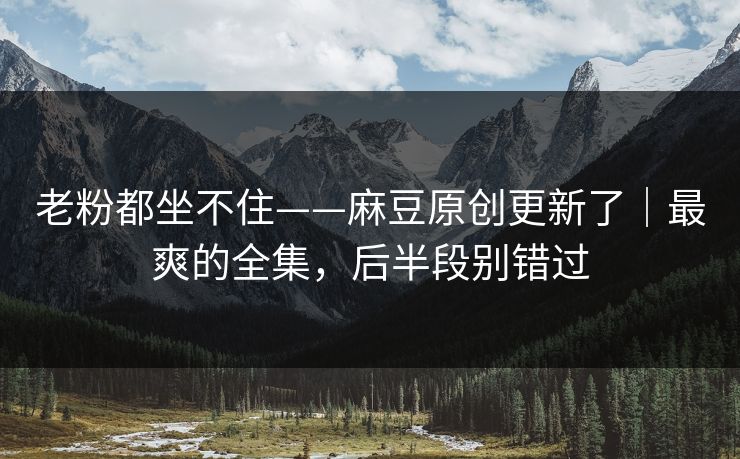 老粉都坐不住——麻豆原创更新了｜最爽的全集，后半段别错过