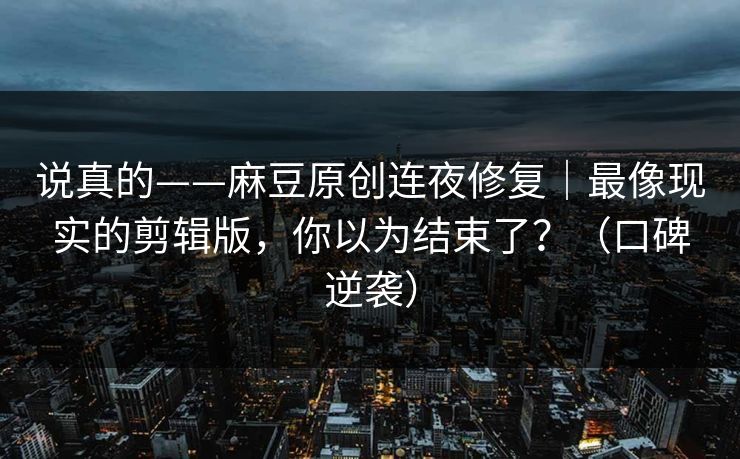 说真的——麻豆原创连夜修复|最像现实的剪辑版,你以为结束了?(口碑逆袭) 说真的——麻豆原创连夜修复|最像现实的剪辑版,你以为结束了?(口碑逆袭)