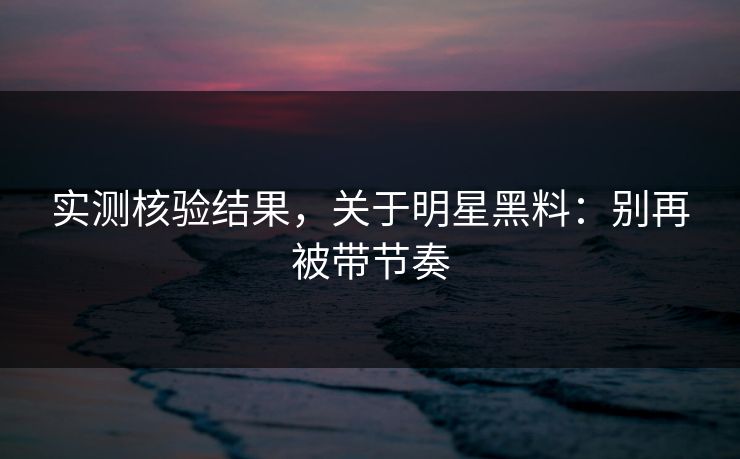 实测核验结果,关于明星黑料:别再被带节奏 实测核验结果,关于明星黑料:别再被带节奏