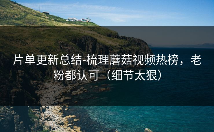 片单更新总结-梳理蘑菇视频热榜,老粉都认可(细节太狠) 片单更新总结-梳理蘑菇视频热榜,老粉都认可(细节太狠)