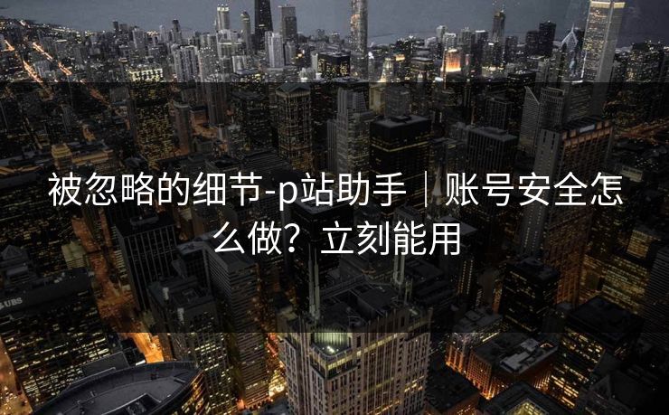 被忽略的细节-p站助手|账号安全怎么做?立刻能用 被忽略的细节-p站助手|账号安全怎么做?立刻能用
