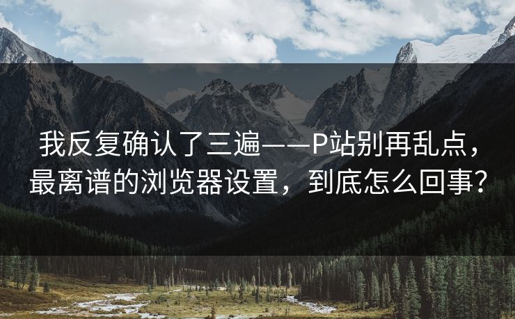 我反复确认了三遍——P站别再乱点,最离谱的浏览器设置,到底怎么回事? 我反复确认了三遍——P站别再乱点,最离谱的浏览器设置,到底怎么回事?