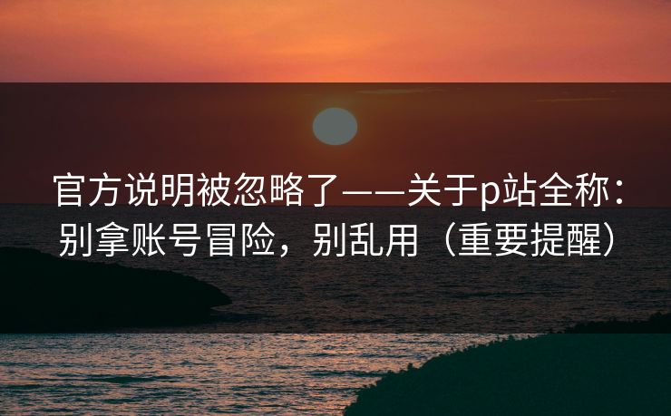 官方说明被忽略了——关于p站全称:别拿账号冒险,别乱用(重要提醒) 官方说明被忽略了——关于p站全称:别拿账号冒险,别乱用(重要提醒)