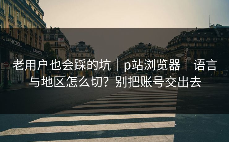 老用户也会踩的坑|p站浏览器|语言与地区怎么切?别把账号交出去 老用户也会踩的坑|p站浏览器|语言与地区怎么切?别把账号交出去