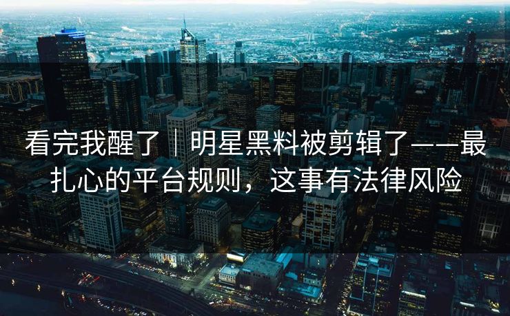 看完我醒了|明星黑料被剪辑了——最扎心的平台规则,这事有法律风险 看完我醒了|明星黑料被剪辑了——最扎心的平台规则,这事有法律风险