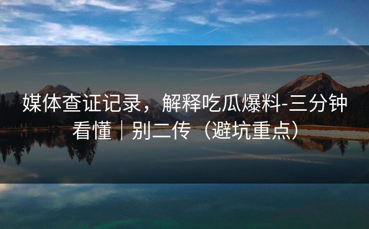 媒体查证记录，解释吃瓜爆料-三分钟看懂｜别二传（避坑重点）