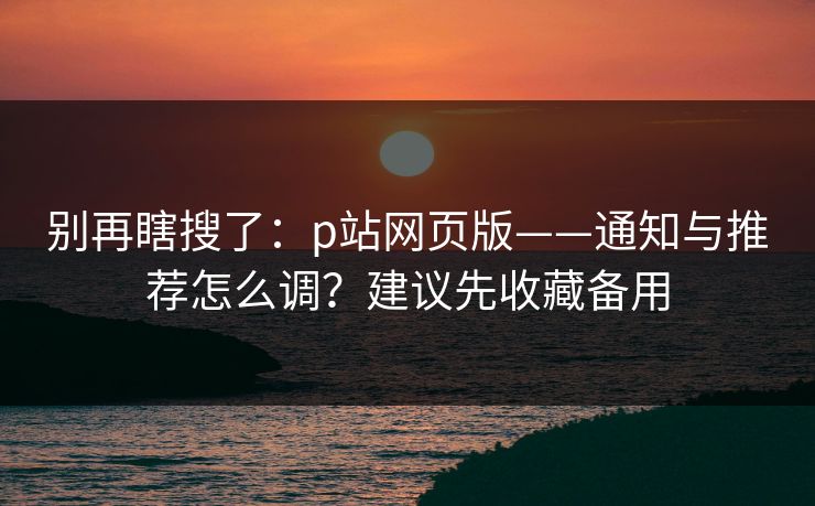 别再瞎搜了:p站网页版——通知与推荐怎么调?建议先收藏备用 别再瞎搜了:p站网页版——通知与推荐怎么调?建议先收藏备用