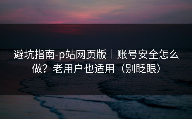 避坑指南-p站网页版｜账号安全怎么做？老用户也适用（别眨眼）