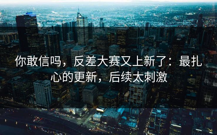 你敢信吗，反差大赛又上新了：最扎心的更新，后续太刺激