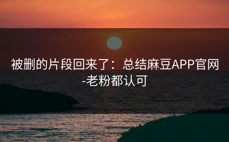 被删的片段回来了：总结麻豆APP官网-老粉都认可