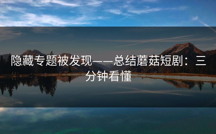 隐藏专题被发现——总结蘑菇短剧：三分钟看懂