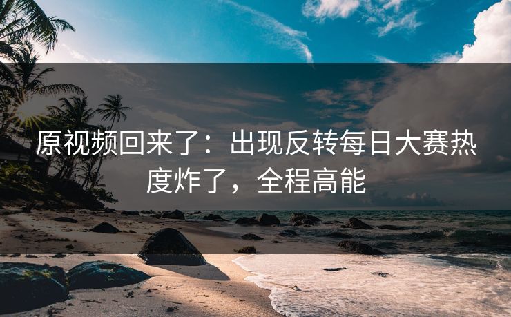 原视频回来了：出现反转每日大赛热度炸了，全程高能