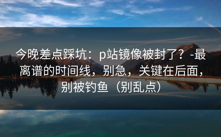 今晚差点踩坑：p站镜像被封了？-最离谱的时间线，别急，关键在后面，别被钓鱼（别乱点）