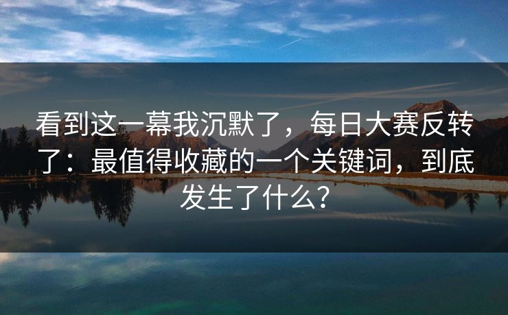 看到这一幕我沉默了，每日大赛反转了：最值得收藏的一个关键词，到底发生了什么？