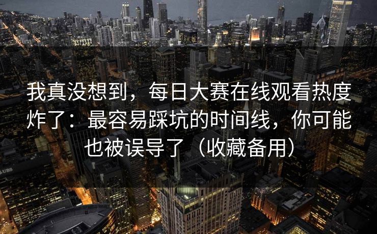 我真没想到，每日大赛在线观看热度炸了：最容易踩坑的时间线，你可能也被误导了（收藏备用）