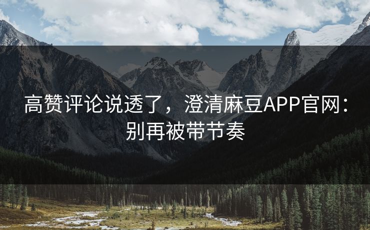 高赞评论说透了，澄清麻豆APP官网：别再被带节奏