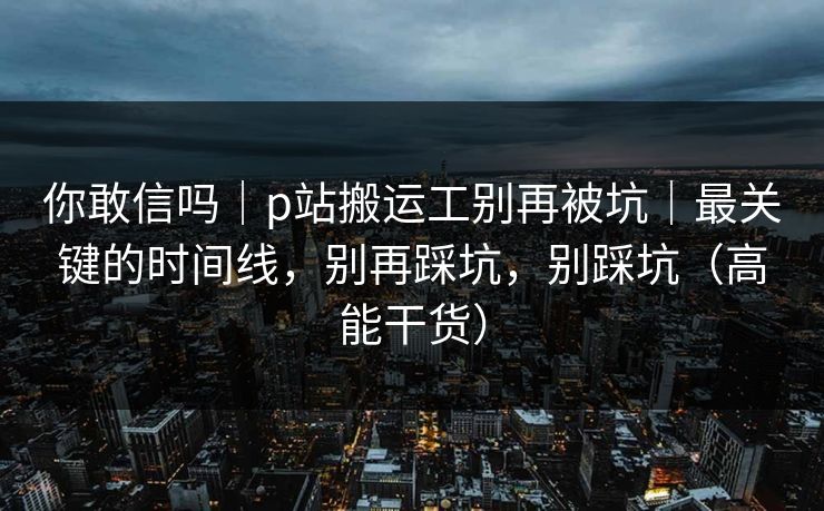 你敢信吗|p站搬运工别再被坑|最关键的时间线,别再踩坑,别踩坑(高能干货) 你敢信吗|p站搬运工别再被坑|最关键的时间线,别再踩坑,别踩坑(高能干货)