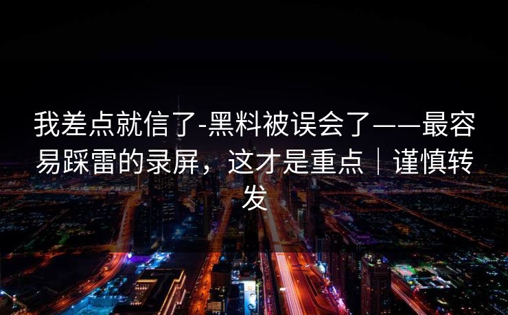 我差点就信了-黑料被误会了——最容易踩雷的录屏,这才是重点|谨慎转发 我差点就信了-黑料被误会了——最容易踩雷的录屏,这才是重点|谨慎转发