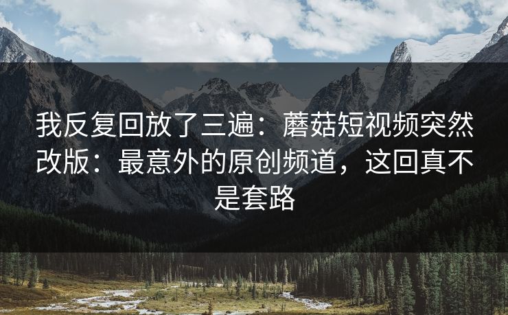 我反复回放了三遍:蘑菇短视频突然改版:最意外的原创频道,这回真不是套路 我反复回放了三遍:蘑菇短视频突然改版:最意外的原创频道,这回真不是套路