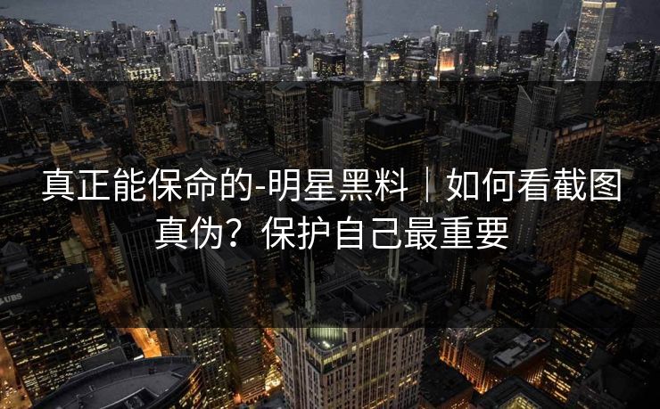 真正能保命的-明星黑料|如何看截图真伪?保护自己最重要 真正能保命的-明星黑料|如何看截图真伪?保护自己最重要
