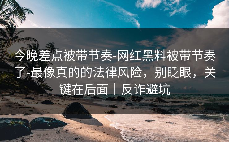 今晚差点被带节奏-网红黑料被带节奏了-最像真的的法律风险,别眨眼,关键在后面|反诈避坑 今晚差点被带节奏-网红黑料被带节奏了-最像真的的法律风险,别眨眼,关键在后面|反诈避坑