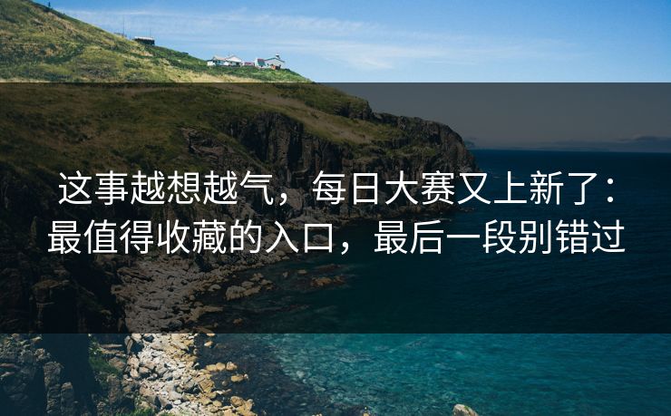 这事越想越气,每日大赛又上新了:最值得收藏的入口,最后一段别错过 这事越想越气,每日大赛又上新了:最值得收藏的入口,最后一段别错过