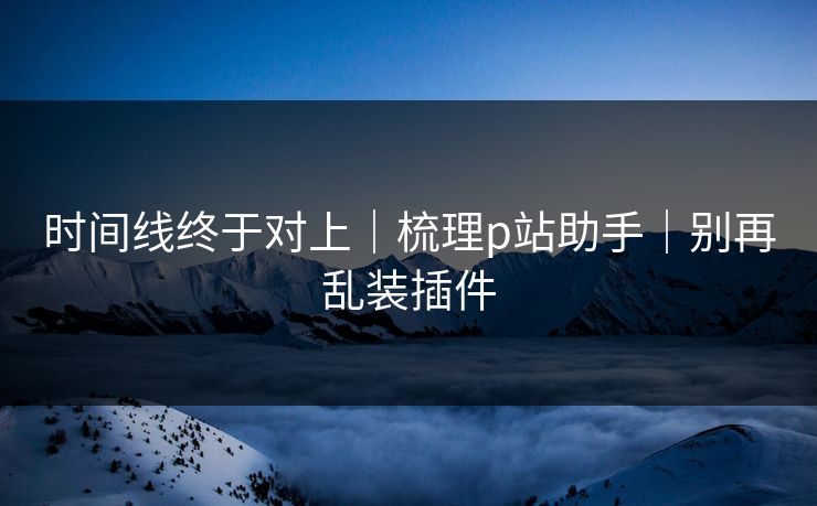 时间线终于对上|梳理p站助手|别再乱装插件 时间线终于对上|梳理p站助手|别再乱装插件