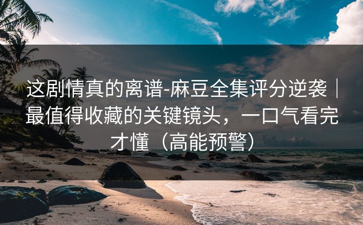 这剧情真的离谱-麻豆全集评分逆袭|最值得收藏的关键镜头,一口气看完才懂(高能预警) 这剧情真的离谱-麻豆全集评分逆袭|最值得收藏的关键镜头,一口气看完才懂(高能预警)