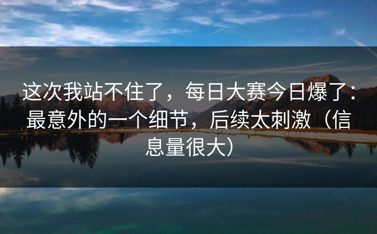 这次我站不住了，每日大赛今日爆了：最意外的一个细节，后续太刺激（信息量很大）