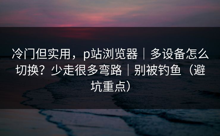 冷门但实用,p站浏览器|多设备怎么切换?少走很多弯路|别被钓鱼(避坑重点) 冷门但实用,p站浏览器|多设备怎么切换?少走很多弯路|别被钓鱼(避坑重点)