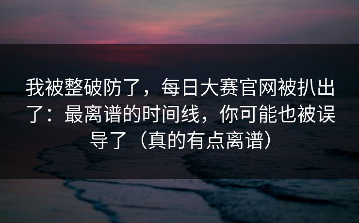 我被整破防了,每日大赛官网被扒出了:最离谱的时间线,你可能也被误导了(真的有点离谱) 我被整破防了,每日大赛官网被扒出了:最离谱的时间线,你可能也被误导了(真的有点离谱)