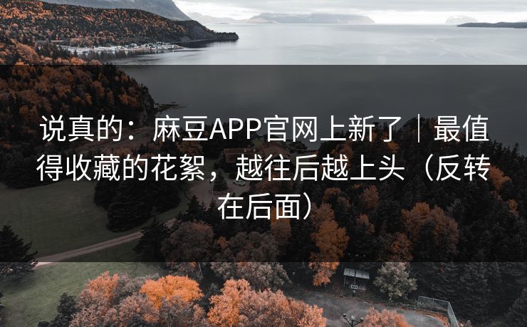 说真的:麻豆APP官网上新了|最值得收藏的花絮,越往后越上头(反转在后面) 说真的:麻豆APP官网上新了|最值得收藏的花絮,越往后越上头(反转在后面)
