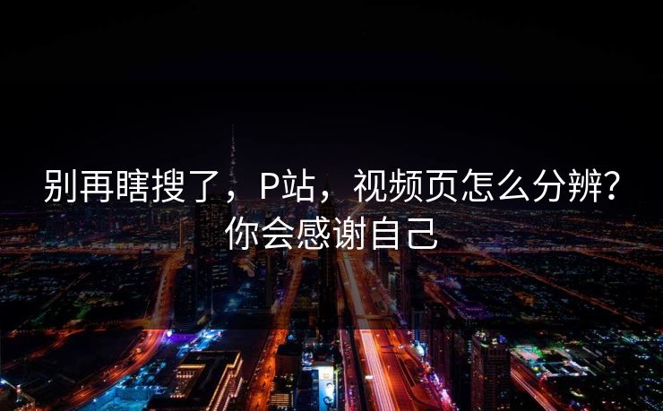 别再瞎搜了,P站,视频页怎么分辨?你会感谢自己 别再瞎搜了,P站,视频页怎么分辨?你会感谢自己