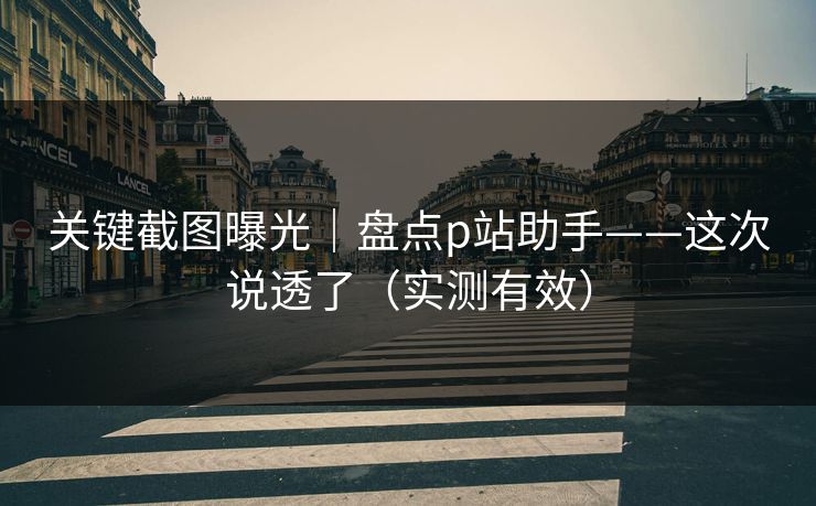 关键截图曝光｜盘点p站助手——这次说透了（实测有效）