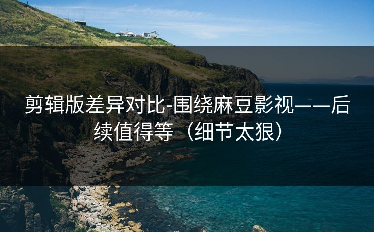剪辑版差异对比-围绕麻豆影视——后续值得等（细节太狠）