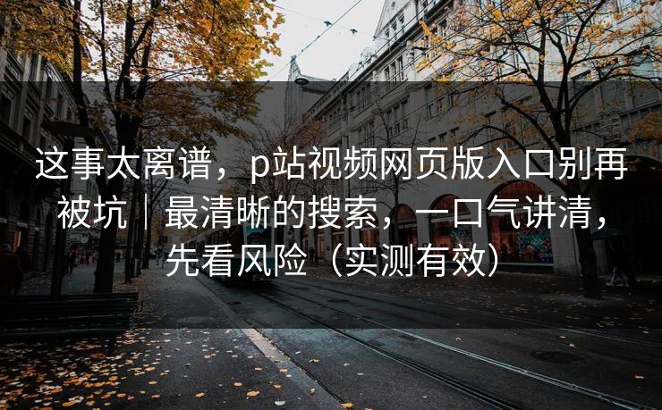 这事太离谱，p站视频网页版入口别再被坑｜最清晰的搜索，一口气讲清，先看风险（实测有效）